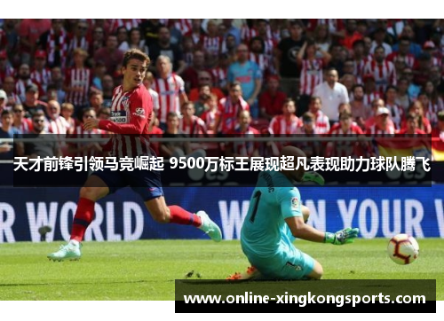 天才前锋引领马竞崛起 9500万标王展现超凡表现助力球队腾飞