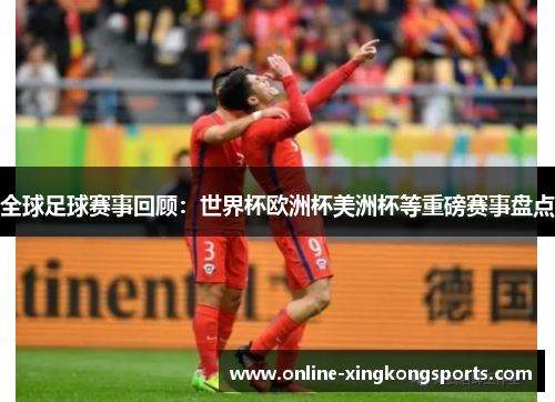全球足球赛事回顾:世界杯欧洲杯美洲杯等重磅赛事盘点 全球足球赛事回顾:世界杯欧洲杯美洲杯等重磅赛事盘点