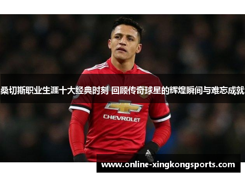 桑切斯职业生涯十大经典时刻 回顾传奇球星的辉煌瞬间与难忘成就