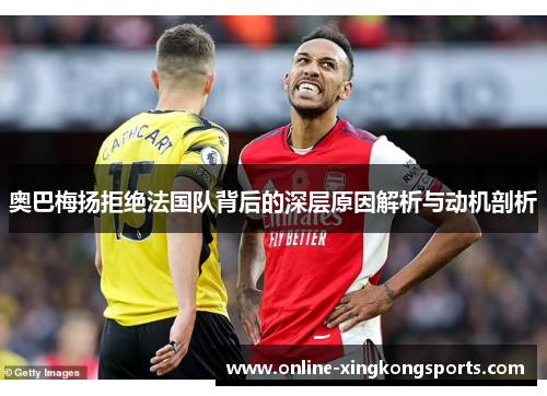 奥巴梅扬拒绝法国队背后的深层原因解析与动机剖析