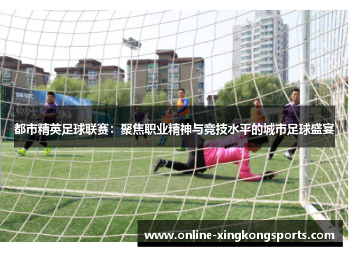 都市精英足球联赛:聚焦职业精神与竞技水平的城市足球盛宴 都市精英足球联赛:聚焦职业精神与竞技水平的城市足球盛宴