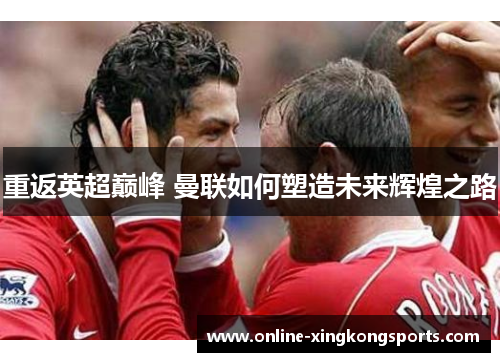 重返英超巅峰 曼联如何塑造未来辉煌之路 重返英超巅峰 曼联如何塑造未来辉煌之路