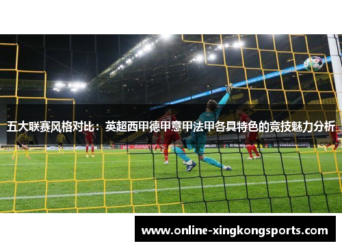 五大联赛风格对比:英超西甲德甲意甲法甲各具特色的竞技魅力分析 五大联赛风格对比:英超西甲德甲意甲法甲各具特色的竞技魅力分析