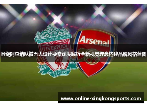 围绕阿森纳队徽五大设计要素深度解析全新视觉理念构建品牌风格蓝图