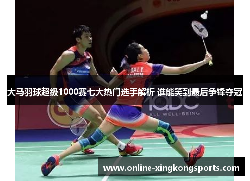 大马羽球超级1000赛七大热门选手解析 谁能笑到最后争锋夺冠