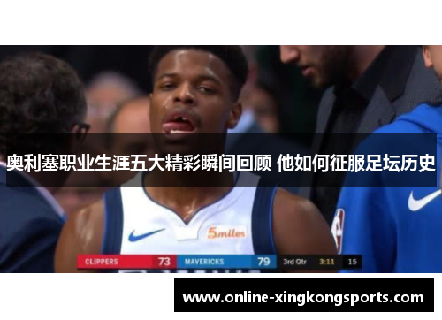 奥利塞职业生涯五大精彩瞬间回顾 他如何征服足坛历史