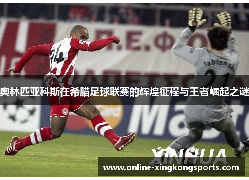 奥林匹亚科斯在希腊足球联赛的辉煌征程与王者崛起之谜