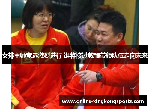 女排主帅竞选激烈进行 谁将接过教鞭带领队伍走向未来 女排主帅竞选激烈进行 谁将接过教鞭带领队伍走向未来