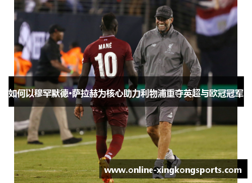 如何以穆罕默德·萨拉赫为核心助力利物浦重夺英超与欧冠冠军 如何以穆罕默德·萨拉赫为核心助力利物浦重夺英超与欧冠冠军