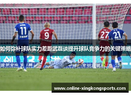 如何弥补球队实力差距武磊谈提升球队竞争力的关键策略 如何弥补球队实力差距武磊谈提升球队竞争力的关键策略