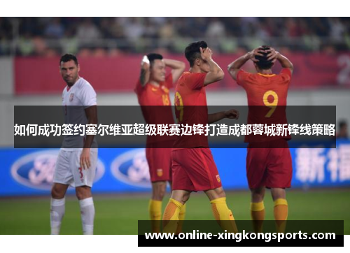 如何成功签约塞尔维亚超级联赛边锋打造成都蓉城新锋线策略 如何成功签约塞尔维亚超级联赛边锋打造成都蓉城新锋线策略